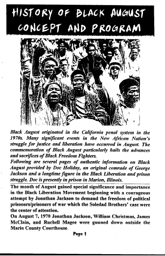 HISTORY 0F BLACK AUGUST GONCEPT AND PkoaRAM  Black August originated in the California penal system in the 19705. Many significant events in the New African Nation’s struggle for justice and liberation have occurred in August. The commemoration of Black August particularly hails the advances and sacrifices of Black Freedom Fighters. Following are several pages of authentic information on Black August provided by Doc Holiday, an original comrade of George Jackson and a longtime figure in the Black Liberation and prison straggle. Doc is presently in prison in Marion, Illinois. The month of August gained special significance and importance in the Black Liberation Movement beginning with a courageous attempt by Jonathan Jackson to demand the freedom of political prisoners/prisoners of war which the Soledad Brothers’ case were the center of attention. On August 7, 1970 Jonathan Jackson, Willinm Christmas, James McClain, and Ruchell Magee were gunned down outside the Marin County Courthouse,  Page 1  